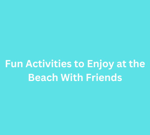 Fun Activities to Enjoy at the Beach With Friends