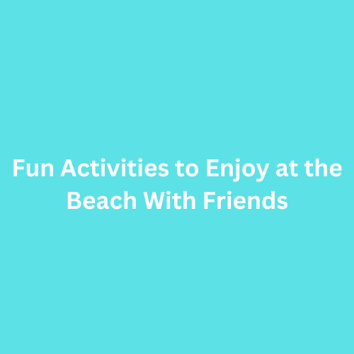 Fun Activities to Enjoy at the Beach With Friends